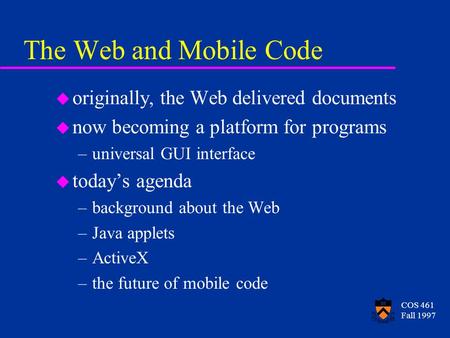 COS 461 Fall 1997 The Web and Mobile Code u originally, the Web delivered documents u now becoming a platform for programs –universal GUI interface u today’s.