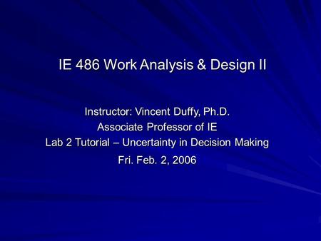 Instructor: Vincent Duffy, Ph.D. Associate Professor of IE Lab 2 Tutorial – Uncertainty in Decision Making Fri. Feb. 2, 2006 IE 486 Work Analysis & Design.
