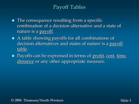 1 1 Slide © 2004 Thomson/South-Western Payoff Tables n The consequence resulting from a specific combination of a decision alternative and a state of nature.