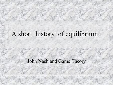 A short history of equilibrium John Nash and Game Theory.