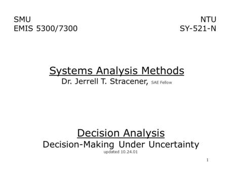 1 Decision Analysis Decision-Making Under Uncertainty updated 10.24.01 Systems Analysis Methods Dr. Jerrell T. Stracener, SAE Fellow NTU SY-521-N SMU EMIS.