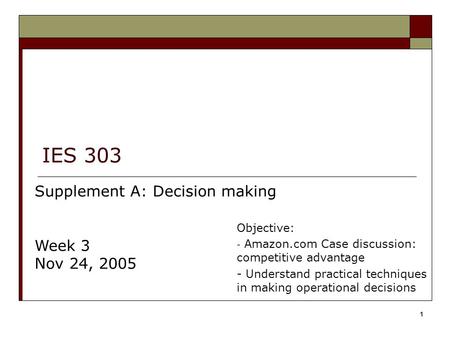 1 IES 303 Supplement A: Decision making Week 3 Nov 24, 2005 Objective: - Amazon.com Case discussion: competitive advantage - Understand practical techniques.