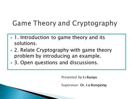  1. Introduction to game theory and its solutions.  2. Relate Cryptography with game theory problem by introducing an example.  3. Open questions and.