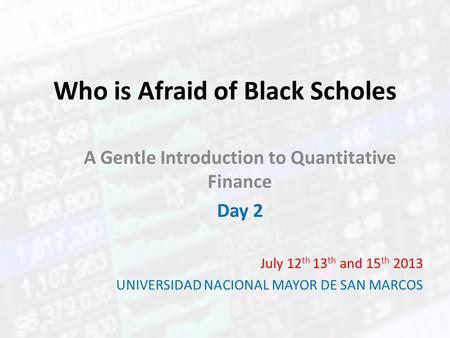 Who is Afraid of Black Scholes A Gentle Introduction to Quantitative Finance Day 2 July 12 th 13 th and 15 th 2013 UNIVERSIDAD NACIONAL MAYOR DE SAN MARCOS.