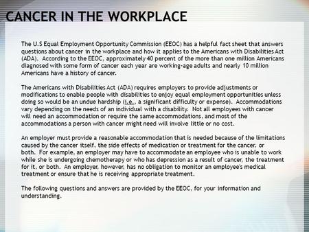 CANCER IN THE WORKPLACE The U.S Equal Employment Opportunity Commission (EEOC) has a helpful fact sheet that answers questions about cancer in the workplace.