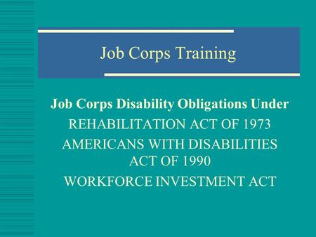 Job Corps Training Job Corps Disability Obligations Under REHABILITATION ACT OF 1973 AMERICANS WITH DISABILITIES ACT OF 1990 WORKFORCE INVESTMENT ACT.