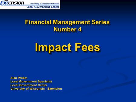 Financial Management Series Number 4 Impact Fees Alan Probst Local Government Specialist Local Government Center University of Wisconsin - Extension.