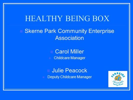 HEALTHY BEING BOX Skerne Park Community Enterprise Association Carol Miller Childcare Manager Julie Peacock Deputy Childcare Manager.