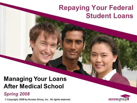 Repaying Your Federal Student Loans Managing Your Loans After Medical School Spring 2008 © Copyright, 2008 by Access Group, Inc. All rights reserved.