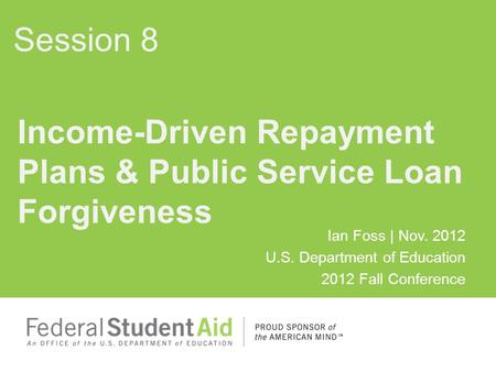 Ian Foss | Nov. 2012 U.S. Department of Education 2012 Fall Conference Income-Driven Repayment Plans & Public Service Loan Forgiveness Session 8.