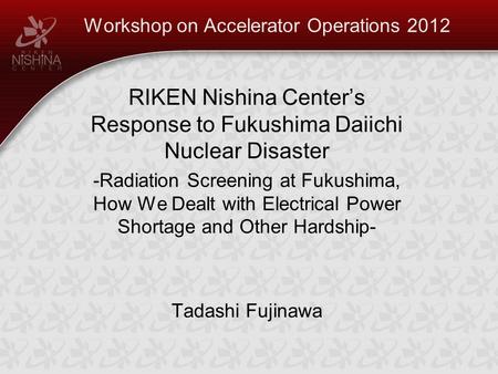 Workshop on Accelerator Operations 2012 RIKEN Nishina Center’s Response to Fukushima Daiichi Nuclear Disaster -Radiation Screening at Fukushima, How We.