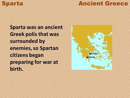 Sparta Ancient Greece Sparta was an ancient Greek polis that was surrounded by enemies, so Spartan citizens began preparing.