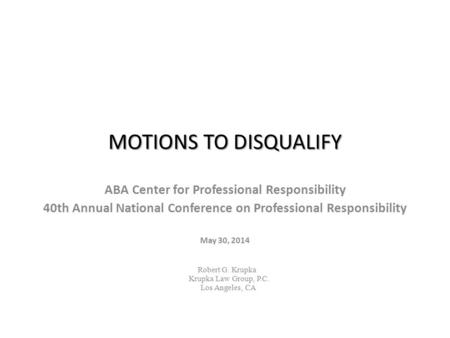 MOTIONS TO DISQUALIFY ABA Center for Professional Responsibility 40th Annual National Conference on Professional Responsibility May 30, 2014 Robert G.