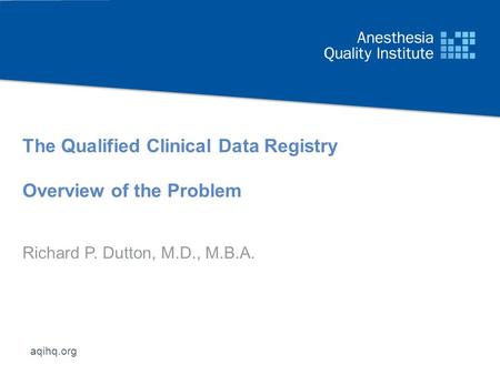 Aqihq.org The Qualified Clinical Data Registry Overview of the Problem Richard P. Dutton, M.D., M.B.A.