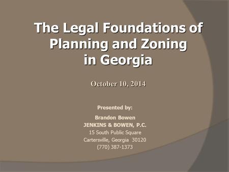 The Legal Foundations of Planning and Zoning in Georgia October 10, 2014 Presented by: Brandon Bowen JENKINS & BOWEN, P.C. 15 South Public Square Cartersville,