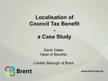 Localisation of Council Tax Benefit - a Case Study David Oates Head of Benefits London Borough of Brent.