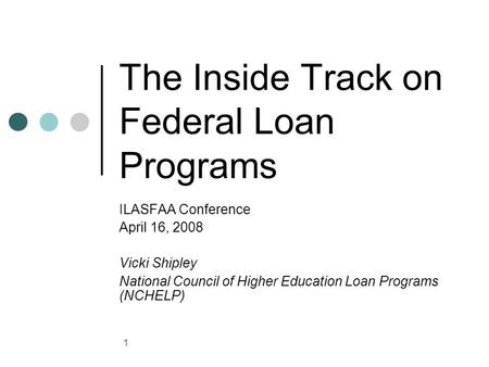 1 The Inside Track on Federal Loan Programs ILASFAA Conference April 16, 2008 Vicki Shipley National Council of Higher Education Loan Programs (NCHELP)