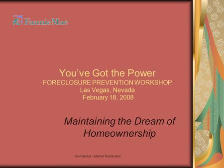 Confidential - Internal Distribution You’ve Got the Power FORECLOSURE PREVENTION WORKSHOP Las Vegas, Nevada February 18, 2008 Maintaining the Dream of.