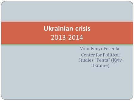 Volodymyr Fesenko Center for Political Studies Penta (Kyiv, Ukraine) Ukrainian crisis 2013-2014.