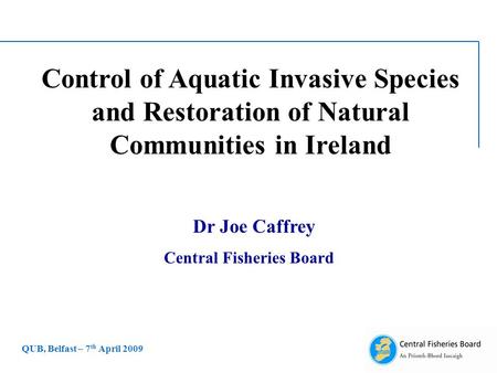 Control of Aquatic Invasive Species and Restoration of Natural Communities in Ireland Dr Joe Caffrey Central Fisheries Board QUB, Belfast – 7 th April.