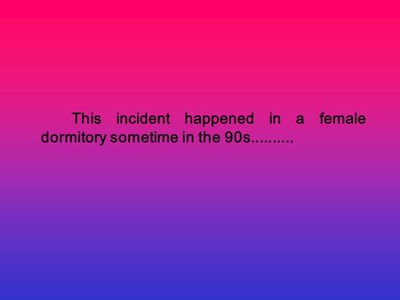 This incident happened in a female dormitory sometime in the 90s..........