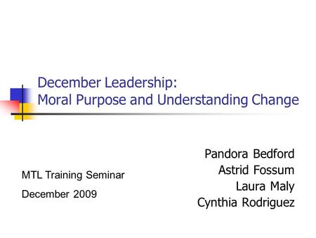 December Leadership: Moral Purpose and Understanding Change Pandora Bedford Astrid Fossum Laura Maly Cynthia Rodriguez MTL Training Seminar December 2009.