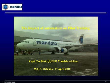 1 Flight Ops dept Capt Cor Blokzijl, DFO Mandala Airlines WATS, Orlando, 27 April 2010 The Impact of automation on Pilot Training.