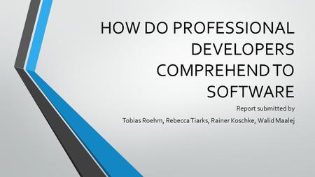 HOW DO PROFESSIONAL DEVELOPERS COMPREHEND TO SOFTWARE Report submitted by Tobias Roehm, Rebecca Tiarks, Rainer Koschke, Walid Maalej.