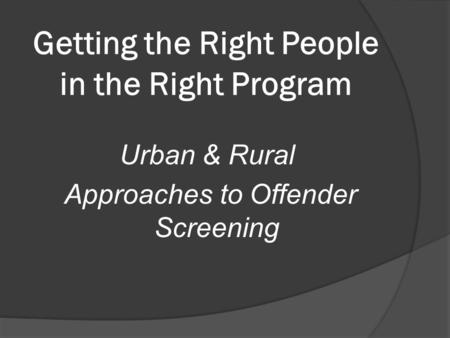 Getting the Right People in the Right Program Urban & Rural Approaches to Offender Screening.