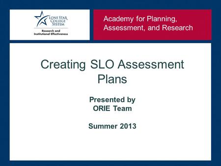 Creating SLO Assessment Plans Presented by ORIE Team Summer 2013 Academy for Planning, Assessment, and Research.