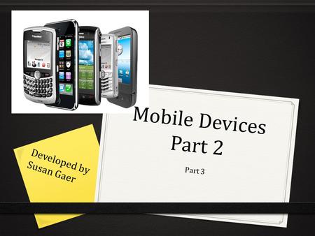 Mobile Devices Part 2 Part 3 Developed by Susan Gaer.