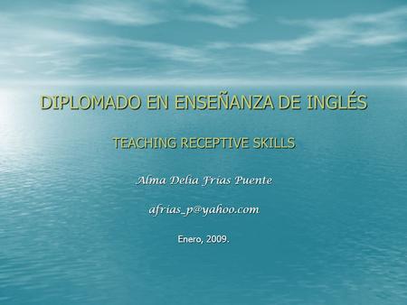 DIPLOMADO EN ENSEÑANZA DE INGLÉS TEACHING RECEPTIVE SKILLS Alma Delia Frías Puente Enero, 2009.