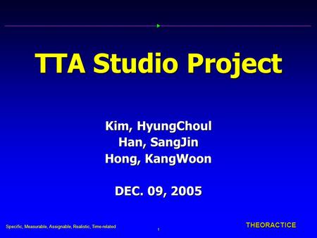 Specific, Measurable, Assignable, Realistic, Time-related 1 THEORACTICE TTA Studio Project Kim, HyungChoul Han, SangJin Hong, KangWoon DEC. 09, 2005.