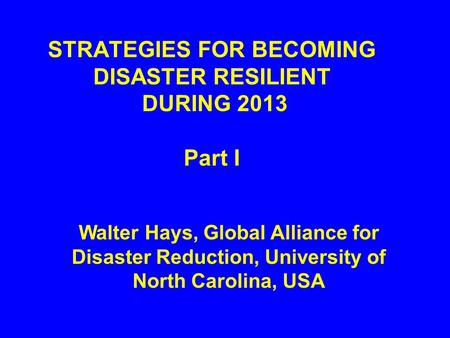 STRATEGIES FOR BECOMING DISASTER RESILIENT DURING 2013 Part I Walter Hays, Global Alliance for Disaster Reduction, University of North Carolina, USA.