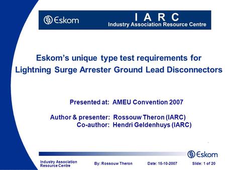 Industry Association Resource Centre By: Rossouw TheronDate: 15-10-2007Slide: 1 of 20 Eskom’s unique type test requirements for Lightning Surge Arrester.