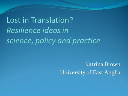 Lost in Translation? Resilience ideas in science, policy and practice Katrina Brown University of East Anglia.