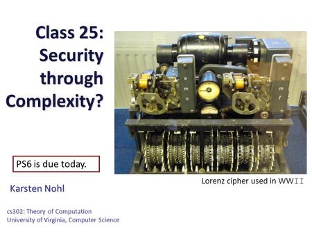Class 25: Security through Complexity? Karsten Nohl cs302: Theory of Computation University of Virginia, Computer Science PS6 is due today. Lorenz cipher.