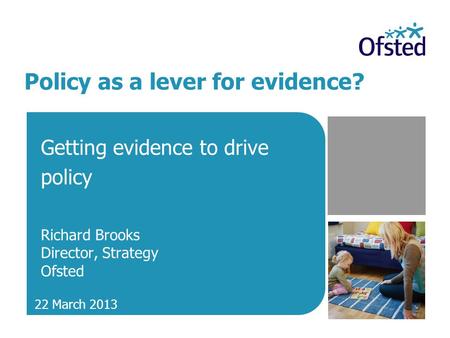 Policy as a lever for evidence? Getting evidence to drive policy Richard Brooks Director, Strategy Ofsted 22 March 2013.