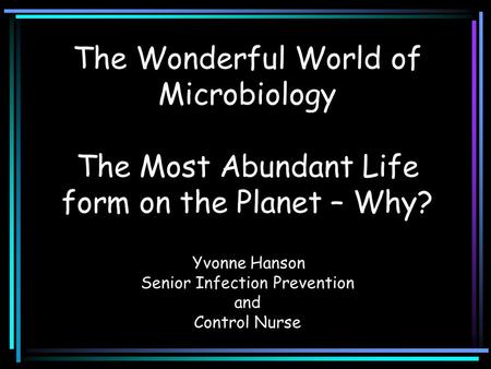 Yvonne Hanson Senior Infection Prevention and Control Nurse The Wonderful World of Microbiology The Most Abundant Life form on the Planet – Why?
