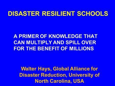 DISASTER RESILIENT SCHOOLS A PRIMER OF KNOWLEDGE THAT CAN MULTIPLY AND SPILL OVER FOR THE BENEFIT OF MILLIONS Walter Hays, Global Alliance for Disaster.