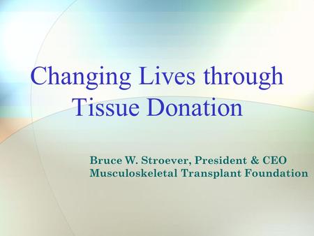 Changing Lives through Tissue Donation Bruce W. Stroever, President & CEO Musculoskeletal Transplant Foundation.