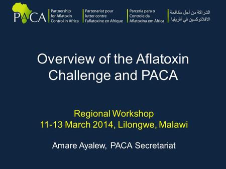 Overview of the Aflatoxin Challenge and PACA Regional Workshop 11-13 March 2014, Lilongwe, Malawi Amare Ayalew, PACA Secretariat.