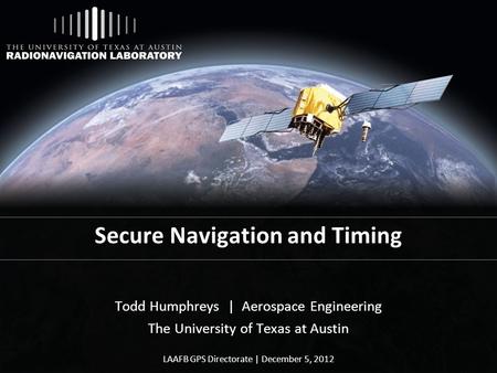 Secure Navigation and Timing Todd Humphreys | Aerospace Engineering The University of Texas at Austin LAAFB GPS Directorate | December 5, 2012.