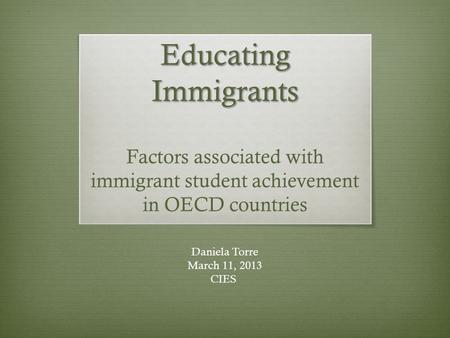 Educating Immigrants Educating Immigrants Factors associated with immigrant student achievement in OECD countries Daniela Torre March 11, 2013 CIES.