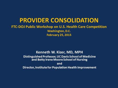 PROVIDER CONSOLIDATION FTC-DOJ Public Workshop on U.S. Health Care Competition Washington, D.C. February 25, 2015 Kenneth W. Kizer, MD, MPH Distinguished.