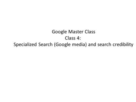 Google Master Class Class 4: Specialized Search (Google media) and search credibility.