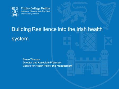 Building Resilience into the Irish health system Steve Thomas Director and Associate Professor Centre for Health Policy and management.