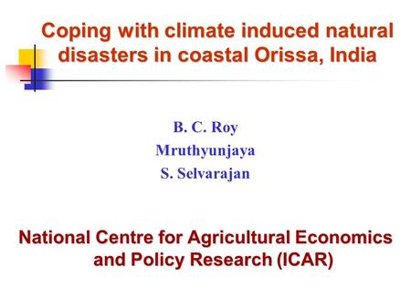 Coping with climate induced natural disasters in coastal Orissa, India B. C. Roy Mruthyunjaya S. Selvarajan National Centre for Agricultural Economics.