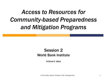 Community-based Disaster Risk Management1 Access to Resources for Community-based Preparedness and Mitigation Programs Session 2 World Bank Institute Krishna.