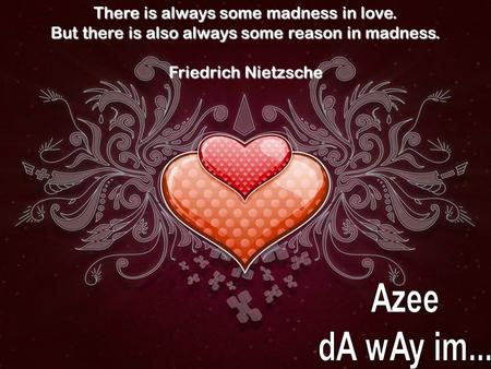 There is always some madness in love. But there is also always some reason in madness. Friedrich Nietzsche.